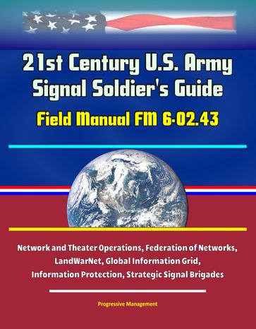 21st Century U.S. Army Signal Soldier's Guide: Field Manual FM 6-02.43 - Network and Theater Operations, Federation of Networks, LandWarNet, Global Information Grid, Information Protection, Strategic Signal Brigades - Progressive Management