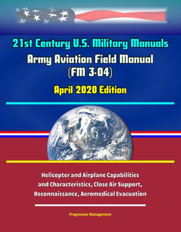 21st Century U.S. Military Manuals: Army Aviation Field Manual (FM 3-04) April 2020 Edition - Helicopter and Airplane Capabilities and Characteristics, Close Air Support, Reconnaissance, Aeromedical Evacuation - Progressive Management