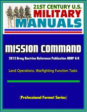 21st Century U.S. Military Manuals: Mission Command - 2012 Army Doctrine Reference Publication ADRP 6-0, Land Operations, Warfighting Function Tasks (Professional Format Series)