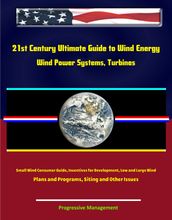 21st Century Ultimate Guide to Wind Energy: Wind Power Systems, Turbines, Small Wind Consumer Guide, Incentives for Development, Low and Large Wind, Plans and Programs, Siting and Other Issues