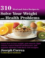 310 Meal and Juice Recipes to Solve Your Weight and Health Problems Learn How to Lose Weight, Gain Muscle, Fight Cancer, Control High Blood Pressure, and Regulate Diabetes With These 310 Recipes
