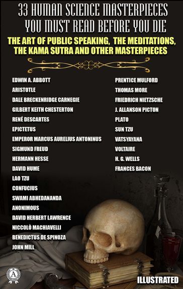 33 Human Science Masterpieces You Must Read Before You Die. Illustrated - Anonimous - Aristotle - Benedictus de Spinoza - Confucius - Dale Carnegie - David Herbert Lawrence - David Hume - Edwin A. Abbott - Epictetus - Frances Bacon - Friedrich Nietzsche - Gilbert Chesterton - H. G. Wells - Hesse Hermann - J. Allanson Picton - John Mill - Lao-Tzu - Marcus Aurelius Antoninus - Niccolò Machiavelli - Plato - Prentice Mulford - René Descartes - Freud Sigmund - Sun Tzu - Swami Abhedananda - Thomas More - Vatsyayana - Voltaire