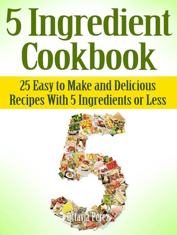 5 Ingredient Cookbook: 25 Easy to Make and Delicious Recipes With 5 Ingredients or Less - Octavia Perez