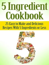 5 Ingredient Cookbook: 25 Easy to Make and Delicious Recipes With 5 Ingredients or Less