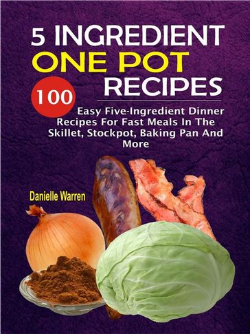 5 Ingredient One Pot Recipes: 100 Easy Five-Ingredient Dinner Recipes For Fast Meals In The Skillet, Stockpot, Baking Pan And More - Danielle Warren