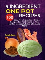 5 Ingredient One Pot Recipes: 100 Easy Five-Ingredient Dinner Recipes For Fast Meals In The Skillet, Stockpot, Baking Pan And More