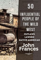 50 Influential People of the Wild West: The Outlaws, Lawmen, Native Americans, and Others That Shaped the American West