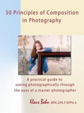 50 Principles Of Composition In Photography: A Practical Guide To Seeing Photographically Through The Eyes Of A Master Photographer