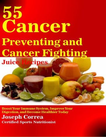 55 Cancer Preventing and Cancer Fighting Juice Recipes: Boost Your Immune System, Improve Your Digestion, and Become Healthier Today - Joseph Correa (Certified Sports Nutritionist)