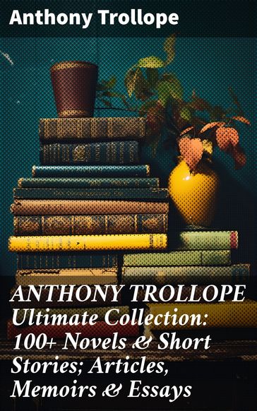 ANTHONY TROLLOPE Ultimate Collection: 100+ Novels & Short Stories; Articles, Memoirs & Essays - Anthony Trollope