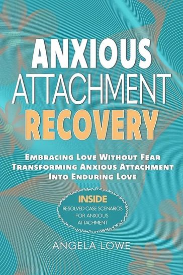 ANXIOUS ATTACHMENT RECOVERY: Embracing Love Without Fear Transforming Anxious Attachment Into Enduring Love - Angela Lowe
