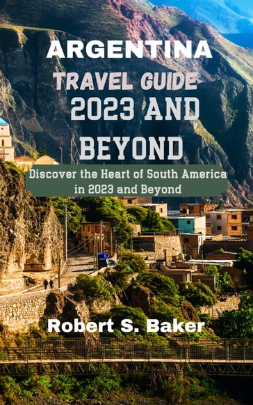 ARGENTINA TRAVEL GUIDE 2023 AND BEYOND - Robert S. Baker