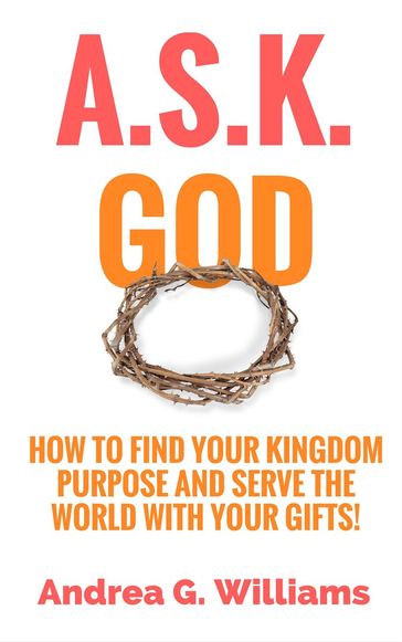 A.S.K. God: How to Find Your Kingdom Purpose and Serve the World with Your Gifts! - Andrea Williams