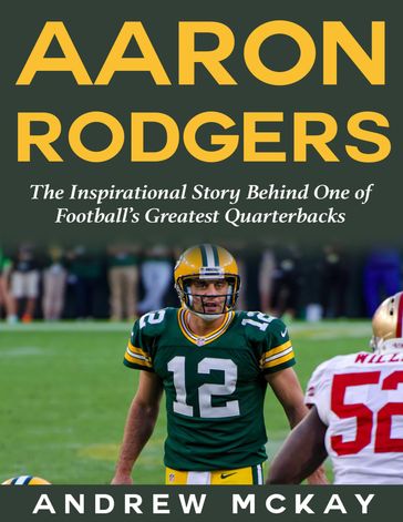 Aaron Rodgers: The Inspirational Story Behind One of Football's Greatest Quarterbacks - Andrew McKay