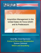 Acquisition Management in the United States Air Force (USAF) and its Predecessors - Great War, Great Depression, Arsenal of Democracy, Demobilization, Systems Command, Reform and Streamlining