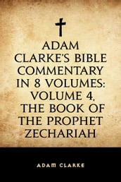 Adam Clarke s Bible Commentary in 8 Volumes: Volume 4, The Book of the Prophet Zechariah