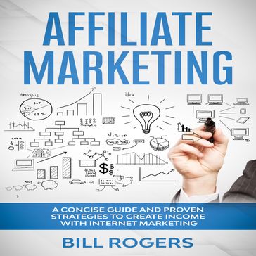 Affiliate Marketing: A Concise Guide and Proven Strategies to Create Income with Internet Marketing - Bill Rogers