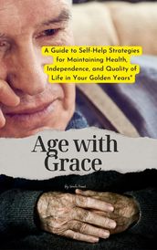 Age with Grace : A Guide to Self-Help Strategies for Maintaining Health, Independence, and Quality of Life in Your Golden Years