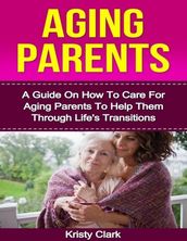 Aging Parents - A Guide On How to Care for Aging Parents to Help Them Through Life s Transitions.