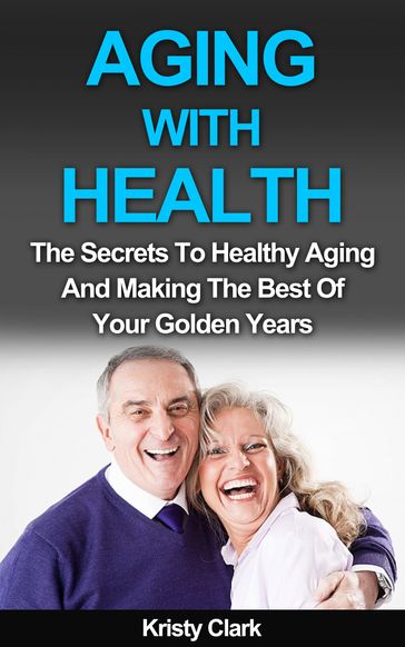 Aging With Health: The Secrets To Healthy Aging And Making The Best Of Your Golden Years. - Kristy Clark