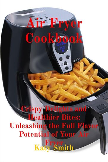 Air Fryer Cookbook: Crispy Delights and Healthier Bites - Katy Smith