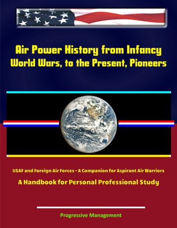 Air Power History from Infancy, World Wars, to the Present, Pioneers, USAF and Foreign Air Forces: A Companion for Aspirant Air Warriors: A Handbook for Personal Professional Study - Progressive Management