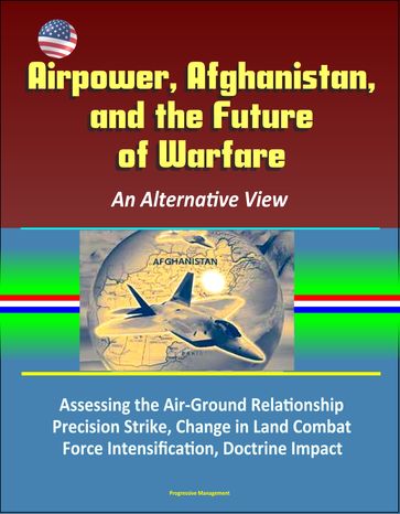 Airpower, Afghanistan, and the Future of Warfare: An Alternative View - Assessing the Air-Ground Relationship, Precision Strike, Change in Land Combat, Force Intensification, Doctrine Impact - Progressive Management