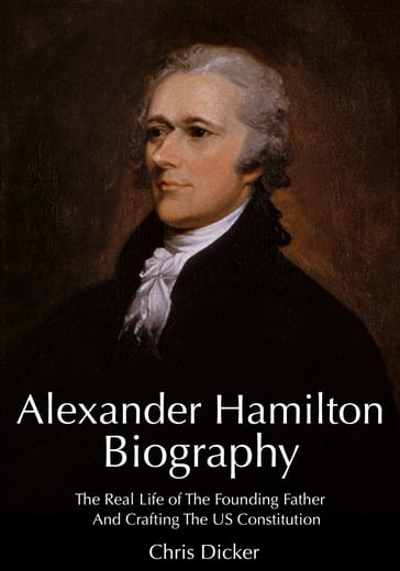 Alexander Hamilton Biography: The Real Life of The Founding Father And Crafting The US Constitution - Chris Dicker