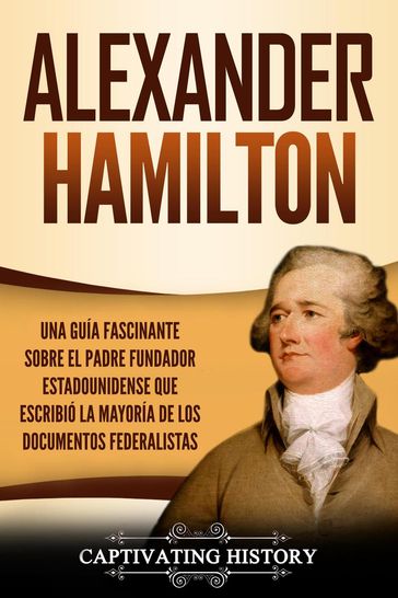 Alexander Hamilton: Una Guía Fascinante Sobre el Padre Fundador Estadounidense Que Escribió la Mayoría de los Documentos Federalistas - Captivating History