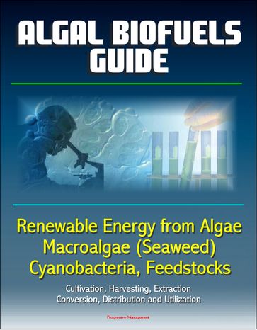 Algal Biofuels Guide: Renewable Energy from Algae, Macroalgae (Seaweed), Cyanobacteria, Feedstocks, Cultivation, Harvesting, Extraction, Conversion, Distribution and Utilization - Progressive Management