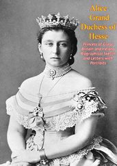 Alice Grand Duchess of Hesse, Princess of Great Britain and Ireland Biographical Sketch and Letters with Portraits