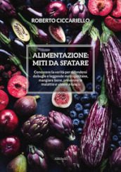 Alimentazione: miti da sfatare. Conoscere la verità per difendersi da bugie e leggende metropolitane, mangiare bene, prevenire le malattie e vivere a lungo