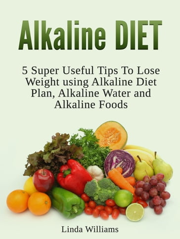 Alkaline Diet: 5 Super Useful Tips to Lose Weight using Alkaline Diet - Linda Williams