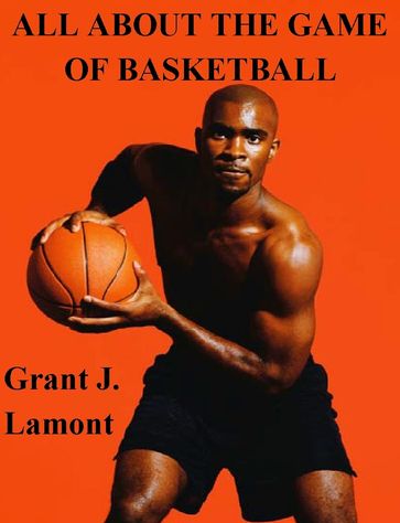 All About the Game of Basketball: The History, Players and How to Play the Game - Grant John Lamont