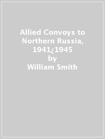 Allied Convoys to Northern Russia, 1941¿1945 - William Smith
