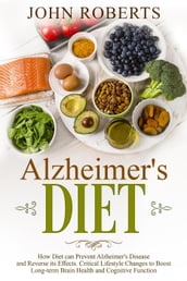 Alzheimers Diet: How Diet can Prevent Alzheimer s Disease and Reverse its Effects. Critical Lifestyle Changes to Boost Long-term Brain Health and Cognitive Power