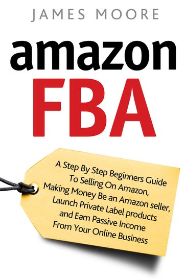Amazon FBA: A Step by Step Beginner's Guide To Selling on Amazon, Making Money, Be an Amazon Seller, Launch Private Label Products, and Earn Passive Income From Your Online Business - James Moore