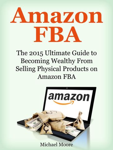 Amazon FBA: The 2015 Ultimate Guide to Becoming Wealthy From Selling Physical Products on Amazon FBA - Michael Moore