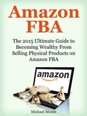 Amazon FBA: The 2015 Ultimate Guide to Becoming Wealthy From Selling Physical Products on Amazon FBA