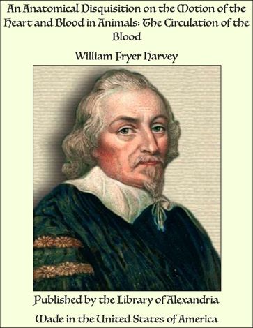 An Anatomical Disquisition on the Motion of the Heart and Blood in Animals: The Circulation of the Blood - William Fryer Harvey