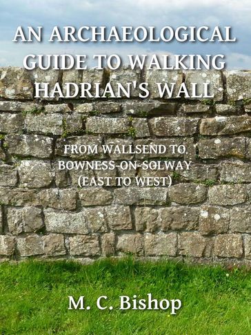 An Archaeological Guide to Walking Hadrian's Wall from Wallsend to Bowness-on-Solway (East to West) - M. C. Bishop