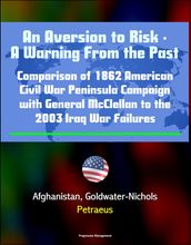 An Aversion to Risk: A Warning From the Past: Comparison of 1862 American Civil War Peninsula Campaign with General McClellan to the 2003 Iraq War Failures, Afghanistan, Goldwater-Nichols, Petraeus