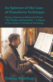An Epitome of the Laws of Pianoforte Technique - Being a Summary Abstracted From â€œThe Visible and Invisibleâ€ - A Digest of the Authorâ€s Technical Teachings