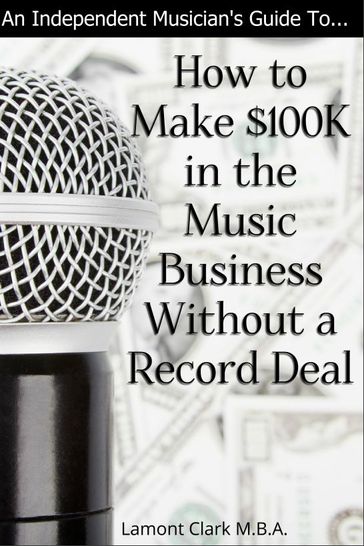 An Independent Musician's Guide To: How to Make $100K in the Music Business Without a Record Deal - Lamont Clark