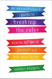 An Overachiever s Guide to Breaking the Rules: How to Let Go of Perfect and Live Your Truth