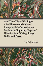And Then There Was Light - An Illustrated Guide to Lamps with Information on Methods of Lighting, Types of Illumination, Wiring, Plugs, Bulbs and Parts