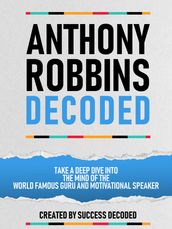 Anthony Robbins Decoded - Take A Deep Dive Into The Mind Of The World Famous Guru, Author And Motivational Speaker