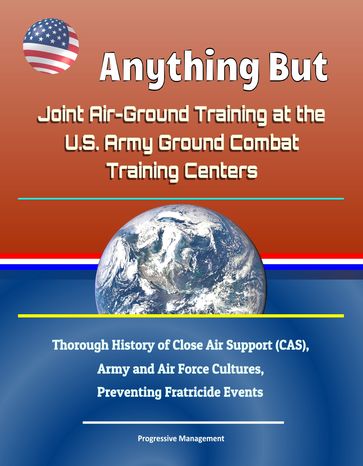 Anything But: Joint Air-Ground Training at the U.S. Army Ground Combat Training Centers - Thorough History of Close Air Support (CAS), Army and Air Force Cultures, Preventing Fratricide Events - Progressive Management