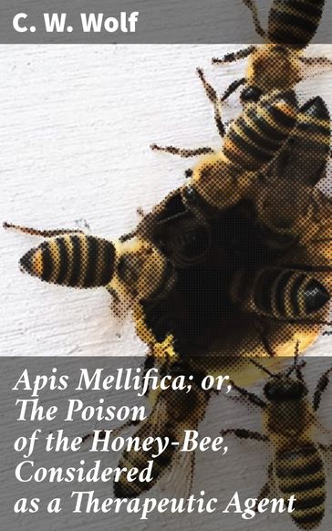 Apis Mellifica; or, The Poison of the Honey-Bee, Considered as a Therapeutic Agent - C. W. Wolf