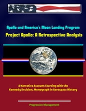 Apollo and America s Moon Landing Program: Project Apollo: A Retrospective Analysis - A Narrative Account Starting with the Kennedy Decision, Monograph in Aerospace History